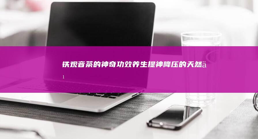 铁观音茶的神奇功效：养生、提神、降压的天然之选